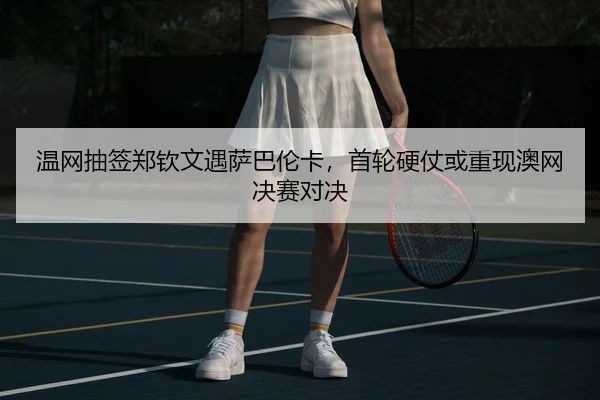 温网抽签郑钦文遇萨巴伦卡，首轮硬仗或重现澳网决赛对决